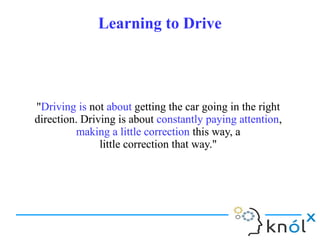 Learning to DriveLearning to Drive
"Driving is not about getting the car going in the right
direction. Driving is about constantly paying attention,
making a little correction this way, a
little correction that way."
"Driving is not about getting the car going in the right
direction. Driving is about constantly paying attention,
making a little correction this way, a
little correction that way."
 
