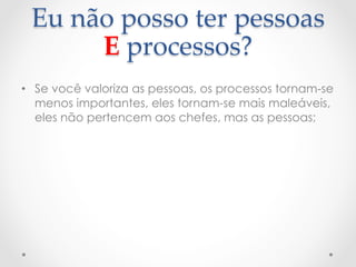 Eu  não  posso  ter  pessoas  
       E  processos?	
•  Se você valoriza as pessoas, os processos tornam-se
   menos importantes, eles tornam-se mais maleáveis,
   eles não pertencem aos chefes, mas as pessoas;
 