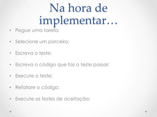 Na  hora  de  
             implementar…	
•  Pegue uma tarefa;

•  Selecione um parceiro;

•  Escreva o teste;

•  Escreva o código que faz o teste passar;

•  Execute o teste;

•  Refatore o código;

•  Execute os testes de aceitação;
 