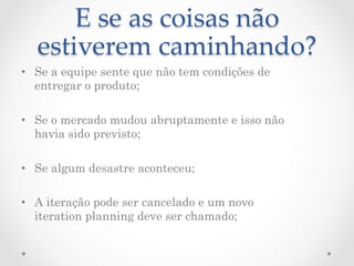 E  se  as  coisas  não  
  estiverem  caminhando?	
•  Se a equipe sente que não tem condições de
   entregar o produto;

•  Se o mercado mudou abruptamente e isso não
   havia sido previsto;

•  Se algum desastre aconteceu;

•  A iteração pode ser cancelado e um novo
   iteration planning deve ser chamado;
 