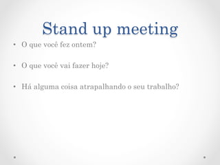 Stand up meeting
•  O que você fez ontem?

•  O que você vai fazer hoje?

•  Há alguma coisa atrapalhando o seu trabalho?
 
