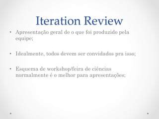Iteration  Review	
•  Apresentação geral de o que foi produzido pela
   equipe;

•  Idealmente, todos devem ser convidados pra isso;

•  Esquema de workshop/feira de ciências
   normalmente é o melhor para apresentações;
 