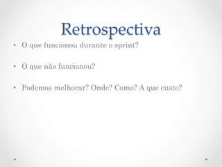 Retrospectiva	
•  O que funcionou durante o sprint?

•  O que não funcionou?

•  Podemos melhorar? Onde? Como? A que custo?
 