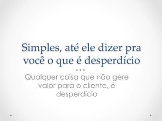Simples,  até  ele  dizer  pra  
você  o  que  é  desperdício	
Qualquer coisa que não gere
   valor para o cliente, é
        desperdício
 