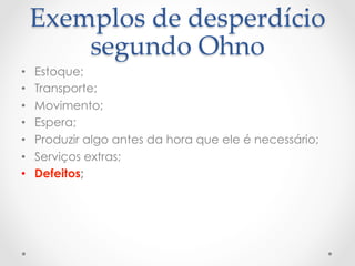 Exemplos  de  desperdício  
         segundo  Ohno	
•    Estoque;
•    Transporte;
•    Movimento;
•    Espera;
•    Produzir algo antes da hora que ele é necessário;
•    Serviços extras;
•    Defeitos;
 