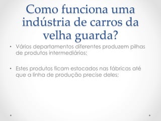 Como  funciona  uma  
    indústria  de  carros  da  
       velha  guarda?	
•  Vários departamentos diferentes produzem pilhas
   de produtos intermediários;

•  Estes produtos ficam estocados nas fábricas até
   que a linha de produção precise deles;
 