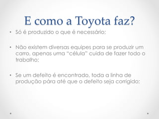 E  como  a  Toyota  faz?	
•  Só é produzido o que é necessário;

•  Não existem diversas equipes para se produzir um
   carro, apenas uma “célula” cuida de fazer todo o
   trabalho;

•  Se um defeito é encontrado, toda a linha de
   produção pára até que o defeito seja corrigido;
 