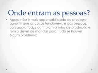 Onde  entram  as  pessoas?	
•  Agora não é mais responsabilidade do processo
   garantir que as coisas funcionem, é das pessoas,
   pois agora todos controlam a linha de produção e
   tem o dever de mandar parar tudo se houver
   algum problema;
 