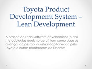 Toyota  Product  
  Developmemt  System  –  
    Lean  Development	
A prática do Lean Software development (e das
metodologias ágeis no geral) tem como base os
avanços da gestão industrial capitaneada pela
Toyota e outras montadoras do Oriente;
 