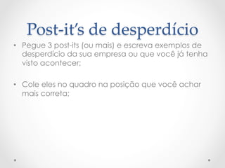 Post-­‐‑it’s  de  desperdício	
•  Pegue 3 post-its (ou mais) e escreva exemplos de
   desperdício da sua empresa ou que você já tenha
   visto acontecer;

•  Cole eles no quadro na posição que você achar
   mais correta;
 