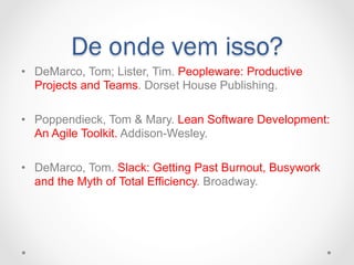De onde vem isso?
•  DeMarco, Tom; Lister, Tim. Peopleware: Productive
   Projects and Teams. Dorset House Publishing.

•  Poppendieck, Tom & Mary. Lean Software Development:
   An Agile Toolkit. Addison-Wesley.

•  DeMarco, Tom. Slack: Getting Past Burnout, Busywork
   and the Myth of Total Efficiency. Broadway.
 