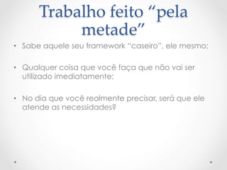 Trabalho  feito  “pela  
           metade”	
•  Sabe aquele seu framework “caseiro”, ele mesmo;

•  Qualquer coisa que você faça que não vai ser
   utilizado imediatamente;

•  No dia que você realmente precisar, será que ele
   atende as necessidades?
 