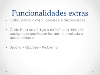 Funcionalidades  extras	
•  “Olha, agora o menu aparece e desaparece!”

•  Cada linha de código a mais é uma linha de
   código que precisa ser testada, compilada e
   documentada;

•  Usuário + Opções = Problema
 