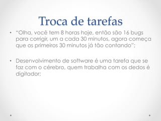 Troca  de  tarefas	
•  “Olha, você tem 8 horas hoje, então são 16 bugs
   para corrigir, um a cada 30 minutos, agora começa
   que os primeiros 30 minutos já tão contando”;

•  Desenvolvimento de software é uma tarefa que se
   faz com o cérebro, quem trabalha com os dedos é
   digitador;
 