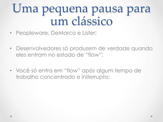 Uma  pequena  pausa  para  
      um  clássico	
•  Peopleware, DeMarco e Lister;

•  Desenvolvedores só produzem de verdade quando
   eles entram no estado de “flow”;

•  Você só entra em “flow” após algum tempo de
   trabalho concentrado e initerrupto;
 