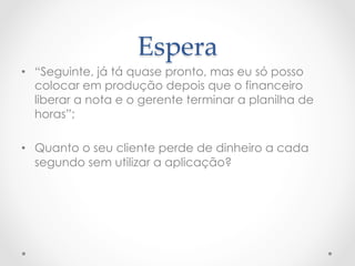 Espera	
•  “Seguinte, já tá quase pronto, mas eu só posso
   colocar em produção depois que o financeiro
   liberar a nota e o gerente terminar a planilha de
   horas”;

•  Quanto o seu cliente perde de dinheiro a cada
   segundo sem utilizar a aplicação?
 