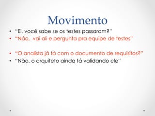 Movimento	
•  “Ei, você sabe se os testes passaram?”
•  “Náo, vai ali e pergunta pra equipe de testes”

•  “O analista já tá com o documento de requisitos?”
•  “Não, o arquiteto ainda tá validando ele”
 