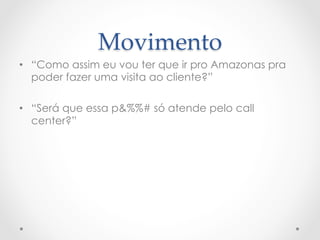 Movimento	
•  “Como assim eu vou ter que ir pro Amazonas pra
   poder fazer uma visita ao cliente?”

•  “Será que essa p&%%# só atende pelo call
   center?”
 