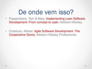 De onde vem isso?
•  Poppendieck, Tom & Mary. Implementing Lean Software
   Development: From concept to cash. Addison-Wesley.

•  Cockburn, Alistair. Agile Software Development: The
   Cooperative Game. Addison-Wesley Professional.
 