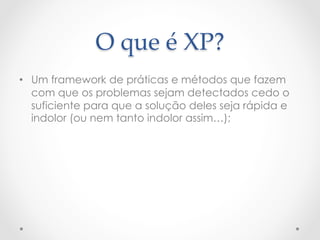 O  que  é  XP?	
•  Um framework de práticas e métodos que fazem
   com que os problemas sejam detectados cedo o
   suficiente para que a solução deles seja rápida e
   indolor (ou nem tanto indolor assim…);
 