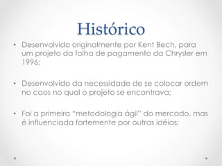 Histórico	
•  Desenvolvido originalmente por Kent Bech, para
   um projeto da folha de pagamento da Chrysler em
   1996;

•  Desenvolvido da necessidade de se colocar ordem
   no caos no qual o projeto se encontrava;

•  Foi a primeira “metodologia ágil” do mercado, mas
   é influenciada fortemente por outras idéias;
 