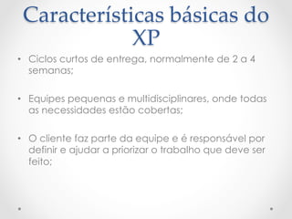 Características  básicas  do  
             XP	
•  Ciclos curtos de entrega, normalmente de 2 a 4
   semanas;

•  Equipes pequenas e multidisciplinares, onde todas
   as necessidades estão cobertas;

•  O cliente faz parte da equipe e é responsável por
   definir e ajudar a priorizar o trabalho que deve ser
   feito;
 