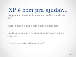 XP é bom pra ajudar...
•  Projeto a 4 meses andando sem produzir nada de
   útil;

•  Moral baixa e equipe sem apoio da gerência;

•  Produto complexo e de necessidade básica para a
   empresa;

•  O que é que nós podemos fazer?
 