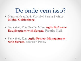 De  onde  vem  isso?	
•  Material de aula do Certified Scrum Trainer
   Michel Goldenberg;

•  Schwaber, Ken; Beedle, Mike. Agile Software
   Development with Scrum. Prentice Hall.

•  Schwaber, Ken. Agile Project Management
   with Scrum. Microsoft Press.
 