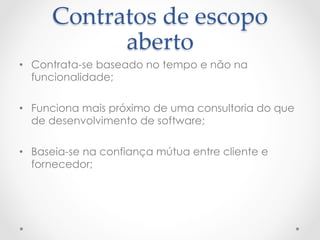 Contratos  de  escopo  
            aberto	
•  Contrata-se baseado no tempo e não na
   funcionalidade;

•  Funciona mais próximo de uma consultoria do que
   de desenvolvimento de software;

•  Baseia-se na confiança mútua entre cliente e
   fornecedor;
 