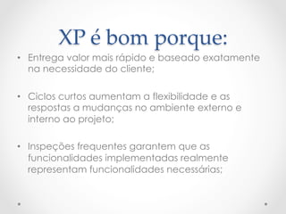 XP  é  bom  porque:	
•  Entrega valor mais rápido e baseado exatamente
   na necessidade do cliente;

•  Ciclos curtos aumentam a flexibilidade e as
   respostas a mudanças no ambiente externo e
   interno ao projeto;

•  Inspeções frequentes garantem que as
   funcionalidades implementadas realmente
   representam funcionalidades necessárias;
 