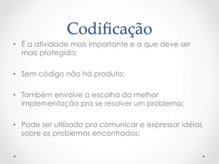 Codiﬁcação	
•  É a atividade mais importante e a que deve ser
   mais protegida;

•  Sem código não há produto;

•  Também envolve a escolha da melhor
   implementação pra se resolver um problema;

•  Pode ser utilizado pra comunicar e expressar idéias
   sobre os problemas encontrados;
 