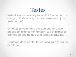 Testes	
•  Testes formam um dos pilares do XP junto com o
   código, não há código escrito sem que hajam
   testes em XP;

•  Os testes servem tanto pra demonstrar o que
   precisa ser feito como também são os primeiros
   clientes do código que está sendo produzido;

•  O sistema deve conter testes unitários e testes de
   aceitação;
 