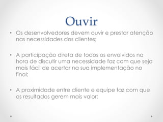 Ouvir	
•  Os desenvolvedores devem ouvir e prestar atenção
   nas necessidades dos clientes;

•  A participação direta de todos os envolvidos na
   hora de discutir uma necessidade faz com que seja
   mais fácil de acertar na sua implementação no
   final;

•  A proximidade entre cliente e equipe faz com que
   os resultados gerem mais valor;
 