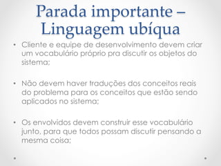 Parada  importante  –  
       Linguagem  ubíqua	
•  Cliente e equipe de desenvolvimento devem criar
   um vocabulário próprio pra discutir os objetos do
   sistema;

•  Não devem haver traduções dos conceitos reais
   do problema para os conceitos que estão sendo
   aplicados no sistema;

•  Os envolvidos devem construir esse vocabulário
   junto, para que todos possam discutir pensando a
   mesma coisa;
 
