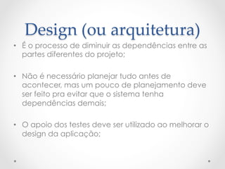 Design  (ou  arquitetura)	
•  É o processo de diminuir as dependências entre as
   partes diferentes do projeto;

•  Não é necessário planejar tudo antes de
   acontecer, mas um pouco de planejamento deve
   ser feito pra evitar que o sistema tenha
   dependências demais;

•  O apoio dos testes deve ser utilizado ao melhorar o
   design da aplicação;
 