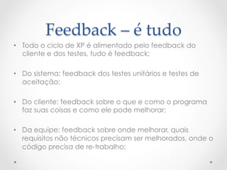 Feedback  –  é  tudo	
•  Todo o ciclo de XP é alimentado pelo feedback do
   cliente e dos testes, tudo é feedback;

•  Do sistema: feedback dos testes unitários e testes de
   aceitação;

•  Do cliente: feedback sobre o que e como o programa
   faz suas coisas e como ele pode melhorar;

•  Da equipe: feedback sobre onde melhorar, quais
   requisitos não técnicos precisam ser melhorados, onde o
   código precisa de re-trabalho;
 