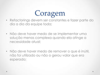 Coragem	
•  Refactorings devem ser constantes e fazer parte do
   dia a dia da equipe toda;

•  Não deve haver medo de se implementar uma
   solução menos complexa quando ela atinge a
   necessidade atual;

•  Não deve haver medo de remover o que é inútil,
   não foi utilizado ou não o gerou valor que era
   esperado;
 
