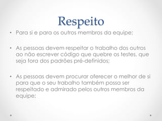 Respeito	
•  Para si e para os outros membros da equipe;

•  As pessoas devem respeitar o trabalho dos outros
   ao não escrever código que quebre os testes, que
   seja fora dos padrões pré-definidos;

•  As pessoas devem procurar oferecer o melhor de si
   para que o seu trabalho também possa ser
   respeitado e admirado pelos outros membros da
   equipe;
 