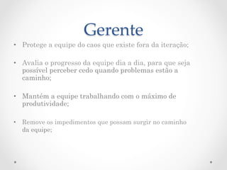Gerente	
•  Protege a equipe do caos que existe fora da iteração;

•  Avalia o progresso da equipe dia a dia, para que seja
   possível perceber cedo quando problemas estão a
   caminho;

•  Mantém a equipe trabalhando com o máximo de
   produtividade;

•  Remove os impedimentos que possam surgir no caminho
   da equipe;
 