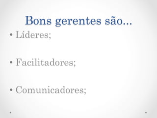 Bons gerentes são...
•  Líderes;

•  Facilitadores;

•  Comunicadores;
 