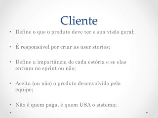 Cliente	
•  Define o que o produto deve ter e sua visão geral;

•  É responsável por criar as user stories;

•  Define a importância de cada estória e se elas
   entram no sprint ou não;

•  Aceita (ou não) o produto desenvolvido pela
   equipe;

•  Não é quem paga, é quem USA o sistema;
 