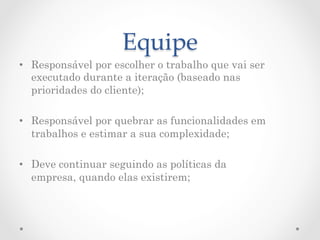 Equipe	
•  Responsável por escolher o trabalho que vai ser
   executado durante a iteração (baseado nas
   prioridades do cliente);

•  Responsável por quebrar as funcionalidades em
   trabalhos e estimar a sua complexidade;

•  Deve continuar seguindo as políticas da
   empresa, quando elas existirem;
 