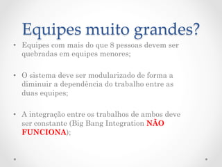 Equipes  muito  grandes?	
•  Equipes com mais do que 8 pessoas devem ser
   quebradas em equipes menores;

•  O sistema deve ser modularizado de forma a
   diminuir a dependência do trabalho entre as
   duas equipes;

•  A integração entre os trabalhos de ambos deve
   ser constante (Big Bang Integration NÃO
   FUNCIONA);
 