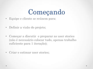 Começando
•  Equipe e cliente se reúnem para:

•  Definir a visão do projeto;

•  Começar a discutir e preparar as user stories
   (não é necessário colocar tudo, apenas trabalho
   suficiente para 1 iteração);

•  Criar e estimar user stories;
 