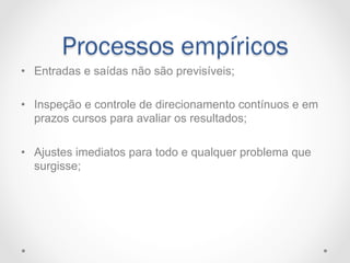 Processos empíricos
•  Entradas e saídas não são previsíveis;

•  Inspeção e controle de direcionamento contínuos e em
   prazos cursos para avaliar os resultados;

•  Ajustes imediatos para todo e qualquer problema que
   surgisse;
 