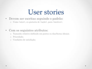 User  stories	
•  Devem ser escritas seguindo o padrão:
   o  Como <ator>, eu gostaria de <ação>, para <motivo>;



•  Com os seguintes atributos:
   o  Tamanho relativo (definido em pontos ou dias/horas ideais);
   o  Prioridade;
   o  Condições de satisfação;
 