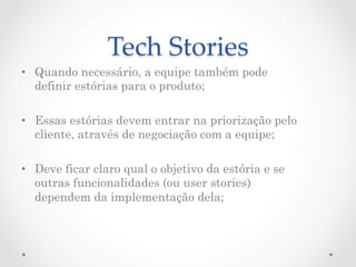 Tech  Stories	
•  Quando necessário, a equipe também pode
   definir estórias para o produto;

•  Essas estórias devem entrar na priorização pelo
   cliente, através de negociação com a equipe;

•  Deve ficar claro qual o objetivo da estória e se
   outras funcionalidades (ou user stories)
   dependem da implementação dela;
 