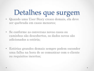 Detalhes  que  surgem	
•  Quando uma User Story cresce demais, ela deve
   ser quebrada em casos menores;

•  Se conforme as conversas novos casos ou
   caminhos são descobertos, os dados novos são
   adicionados a estória;

•  Estórias grandes demais sempre podem esconder
   uma falha na hora de se comunicar com o cliente
   ou requisitos incertos;
 