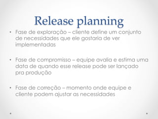 Release  planning	
•  Fase de exploração – cliente define um conjunto
   de necessidades que ele gostaria de ver
   implementadas

•  Fase de compromisso – equipe avalia e estima uma
   data de quando esse release pode ser lançado
   pra produção

•  Fase de correção – momento onde equipe e
   cliente podem ajustar as necessidades
 