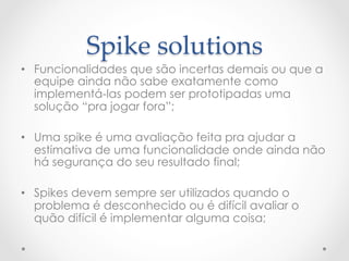 Spike  solutions	
•  Funcionalidades que são incertas demais ou que a
   equipe ainda não sabe exatamente como
   implementá-las podem ser prototipadas uma
   solução “pra jogar fora”;

•  Uma spike é uma avaliação feita pra ajudar a
   estimativa de uma funcionalidade onde ainda não
   há segurança do seu resultado final;

•  Spikes devem sempre ser utilizados quando o
   problema é desconhecido ou é difícil avaliar o
   quão difícil é implementar alguma coisa;
 